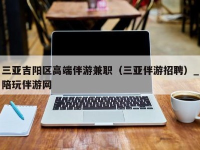 三亚吉阳区高端伴游兼职（三亚伴游招聘）_陪玩伴游网