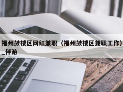 福州鼓楼区网红兼职（福州鼓楼区兼职工作）_伴游