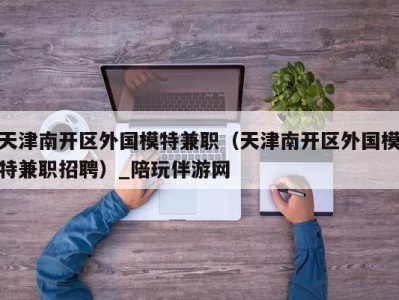 天津南开区外国模特兼职（天津南开区外国模特兼职招聘）_陪玩伴游网