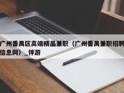 广州番禺区高端精品兼职（广州番禺兼职招聘信息网）_伴游