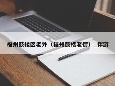 福州鼓楼区老外（福州鼓楼老街）_伴游