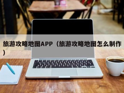 旅游攻略地图APP（旅游攻略地图怎么制作）