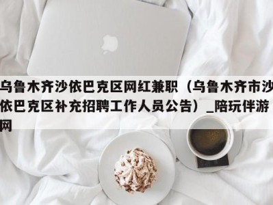 乌鲁木齐沙依巴克区网红兼职（乌鲁木齐市沙依巴克区补充招聘工作人员公告）_陪玩伴游网