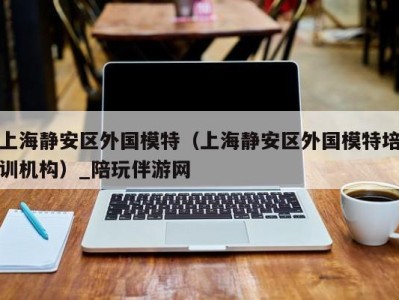 上海静安区外国模特（上海静安区外国模特培训机构）_陪玩伴游网