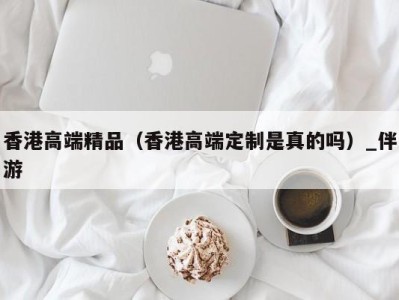 香港高端精品（香港高端定制是真的吗）_伴游