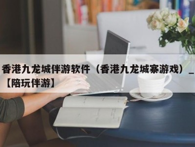 香港九龙城伴游软件（香港九龙城寨游戏）_【陪玩伴游】