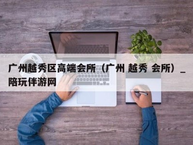 广州越秀区高端会所（广州 越秀 会所）_陪玩伴游网