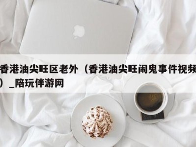 香港油尖旺区老外（香港油尖旺闹鬼事件视频）_陪玩伴游网