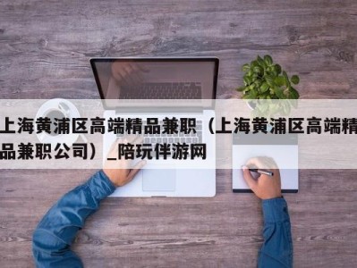 上海黄浦区高端精品兼职（上海黄浦区高端精品兼职公司）_陪玩伴游网