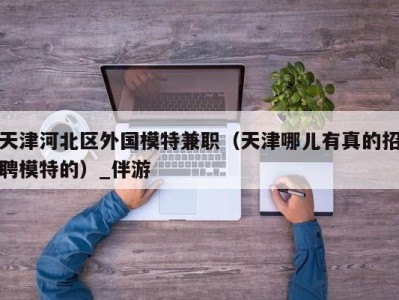 天津河北区外国模特兼职（天津哪儿有真的招聘模特的）_伴游