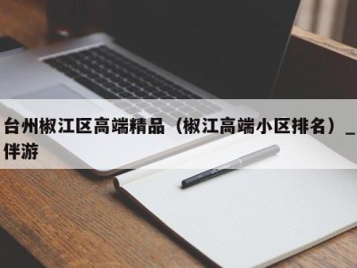 台州椒江区高端精品（椒江高端小区排名）_伴游