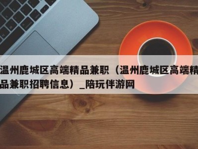 温州鹿城区高端精品兼职（温州鹿城区高端精品兼职招聘信息）_陪玩伴游网